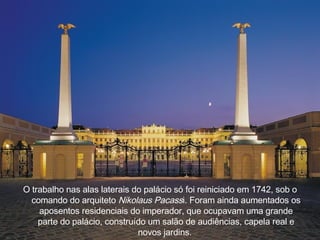 O trabalho nas alas laterais do pal á cio s ó  foi reiniciado em 1742, sob o comando do arquiteto  Nikolaus Pacass i. Foram ainda aumentados os aposentos residenciais do imperador, que ocupavam uma grande parte do pal á cio, constru í do um salão de audiências, capela real e novos jardins.  