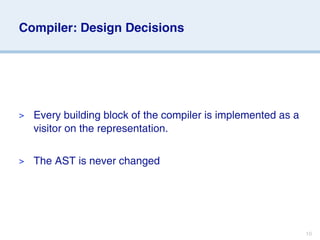 Compiler: Design Decisions




>   Every building block of the compiler is implemented as a
    visitor on the representation.

>   The AST is never changed




                                                               10
 