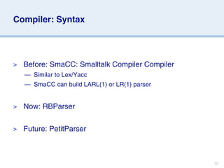 Compiler: Syntax




>   Before: SmaCC: Smalltalk Compiler Compiler
    — Similar to Lex/Yacc
    — SmaCC can build LARL(1) or LR(1) parser


>   Now: RBParser

>   Future: PetitParser



                                                 12
 