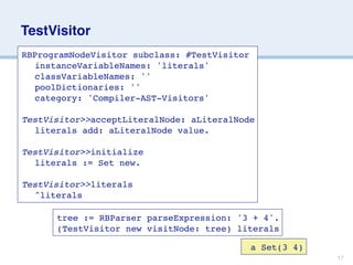 TestVisitor
RBProgramNodeVisitor subclass: #TestVisitor

 instanceVariableNames: 'literals'

 classVariableNames: ''

 poolDictionaries: ''

 category: 'Compiler-AST-Visitors'

TestVisitor>>acceptLiteralNode: aLiteralNode

 literals add: aLiteralNode value.

TestVisitor>>initialize

 literals := Set new.

TestVisitor>>literals

 ^literals

      tree := RBParser parseExpression: '3 + 4'.
      (TestVisitor new visitNode: tree) literals

                                              a Set(3 4)
                                                           17
 