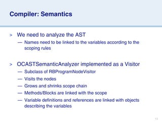 Compiler: Semantics


>   We need to analyze the AST
    — Names need to be linked to the variables according to the
      scoping rules


>   OCASTSemanticAnalyzer implemented as a Visitor
    — Subclass of RBProgramNodeVisitor
    — Visits the nodes
    — Grows and shrinks scope chain
    — Methods/Blocks are linked with the scope
    — Variable definitions and references are linked with objects
      describing the variables

                                                                    13
 
