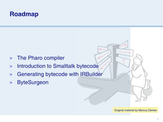 Roadmap




> The Pharo compiler
> Introduction to Smalltalk bytecode
> Generating bytecode with IRBuilder
> ByteSurgeon




                                       Original material by Marcus Denker


                                                                            2
 