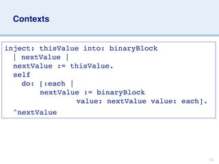 Contexts


inject: thisValue into: binaryBlock

 | nextValue |
  nextValue := thisValue.
  self

 
 do: [:each |

 
 
 
 nextValue := binaryBlock

 
 
 
 
 
 
 
 value: nextValue value: each].
  ^nextValue




                                                 33
 