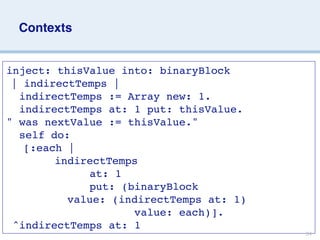 Contexts


inject: thisValue into: binaryBlock

| indirectTemps |
  indirectTemps := Array new: 1.
  indirectTemps at: 1 put: thisValue.
" was nextValue := thisValue."
  self do:



[:each |
       
indirectTemps
             at: 1
             put: (binaryBlock                   









 value: (indirectTemps at: 1)
                    value: each)].
 ^indirectTemps at: 1
                                               34
 