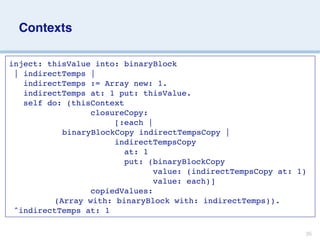 Contexts

inject: thisValue into: binaryBlock

| indirectTemps |
   indirectTemps := Array new: 1.
   indirectTemps at: 1 put: thisValue.
   self do: (thisContext
                 closureCopy:
                      [:each |


 
 
 
 
 
 
 binaryBlockCopy indirectTempsCopy |
                      indirectTempsCopy
                        at: 1
                        put: (binaryBlockCopy
                              value: (indirectTempsCopy at: 1)
                              value: each)]
                 copiedValues:


 
 
 
 
 (Array with: binaryBlock with: indirectTemps)).
 ^indirectTemps at: 1

                                                             35
 