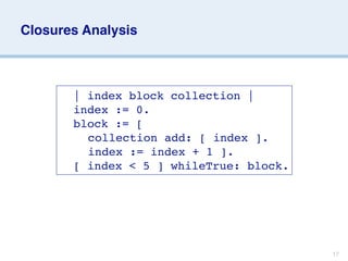 Closures Analysis



     
   | index block collection |
     
   index := 0.
     
   block := [
     
   
 collection add: [ index ].
     
   
 index := index + 1 ].
     
   [ index < 5 ] whileTrue: block.




                                           17
 