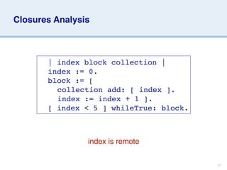 Closures Analysis



     
   | index block collection |
     
   index := 0.
     
   block := [
     
   
 collection add: [ index ].
     
   
 index := index + 1 ].
     
   [ index < 5 ] whileTrue: block.



                 index is remote


                                           17
 