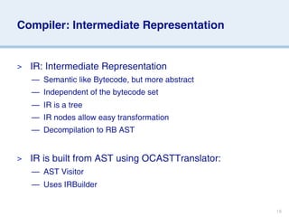 Compiler: Intermediate Representation


>   IR: Intermediate Representation
    — Semantic like Bytecode, but more abstract
    — Independent of the bytecode set
    — IR is a tree
    — IR nodes allow easy transformation
    — Decompilation to RB AST


>   IR is built from AST using OCASTTranslator:
    — AST Visitor
    — Uses IRBuilder


                                                  18
 