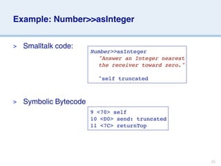 Example: Number>>asInteger


>   Smalltalk code:
                        Number>>asInteger
                        
 "Answer an Integer nearest
                        
 the receiver toward zero."

                        
 ^self truncated



>   Symbolic Bytecode
                        9 <70> self
                        10 <D0> send: truncated
                        11 <7C> returnTop




                                                       25
 