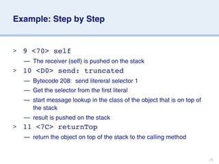Example: Step by Step


>   9 <70> self
    — The receiver (self) is pushed on the stack
>   10 <D0> send: truncated
    — Bytecode 208: send litereral selector 1
    — Get the selector from the first literal
    — start message lookup in the class of the object that is on top of
      the stack
    — result is pushed on the stack
>   11 <7C> returnTop
    — return the object on top of the stack to the calling method


                                                                          26
 
