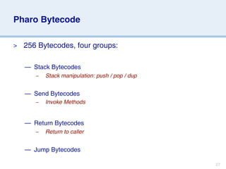 Pharo Bytecode

>   256 Bytecodes, four groups:

    — Stack Bytecodes
       –   Stack manipulation: push / pop / dup


    — Send Bytecodes
       –   Invoke Methods


    — Return Bytecodes
       –   Return to caller


    — Jump Bytecodes

                                                  27
 
