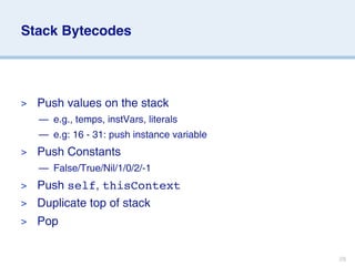 Stack Bytecodes




>   Push values on the stack
    — e.g., temps, instVars, literals
    — e.g: 16 - 31: push instance variable
>   Push Constants
    — False/True/Nil/1/0/2/-1
> Push self, thisContext
> Duplicate top of stack
>   Pop


                                             28
 