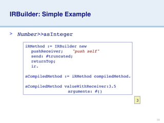 IRBuilder: Simple Example

>   Number>>asInteger

      iRMethod := IRBuilder new
      
 pushReceiver; 
 "push self"
      
 send: #truncated;
      
 returnTop;
      
 ir.

      aCompiledMethod := iRMethod compiledMethod.

      aCompiledMethod valueWithReceiver:3.5
      
 
 
 
 
 
      arguments: #()

                                                    3



                                                        39
 