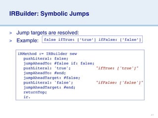 IRBuilder: Symbolic Jumps


> Jump targets are resolved:
> Example: false ifTrue: [’true’]   ifFalse: [’false’]


    iRMethod := IRBuilder new
    
 pushLiteral: false;
    
 jumpAheadTo: #false if: false;
    
 pushLiteral: 'true';
 
 
 
 "ifTrue: ['true']"
    
 jumpAheadTo: #end;
    
 jumpAheadTarget: #false;
    
 pushLiteral: 'false';

 
 
 "ifFalse: ['false']"
    
 jumpAheadTarget: #end;
    
 returnTop;
    
 ir.



                                                         41
 