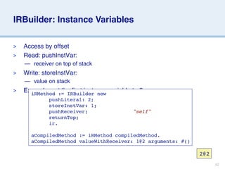 IRBuilder: Instance Variables

>   Access by offset
>   Read: pushInstVar:
    — receiver on top of stack
>   Write: storeInstVar:
    — value on stack
>   Example: set the first instance variable to 2
      iRMethod := IRBuilder new
      
 
 pushLiteral: 2;
      
 
 storeInstVar: 1;
      
 
 pushReceiver;                 "self"
      
 
 returnTop;
      
 
 ir.
      
 
      aCompiledMethod := iRMethod compiledMethod.
      aCompiledMethod valueWithReceiver: 1@2 arguments: #()

                                                              2@2
                                                                    42
 