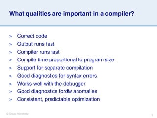 What qualities are important in a compiler?


  >     Correct code
  >     Output runs fast
  >     Compiler runs fast
  >     Compile time proportional to program size
  >     Support for separate compilation
  >     Good diagnostics for syntax errors
  >     Works well with the debugger
  >     Good diagnostics forow anomalies
                             ﬂ
  >     Consistent, predictable optimization

© Oscar Nierstrasz                                  5
 