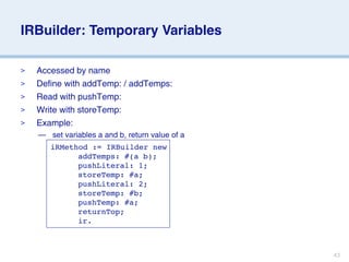 IRBuilder: Temporary Variables

>   Accessed by name
>   Define with addTemp: / addTemps:
>   Read with pushTemp:
>   Write with storeTemp:
>   Example:
    — set variables a and b, return value of a
       iRMethod := IRBuilder new
       
 
 addTemps: #(a b);
       
 
 pushLiteral: 1;
       
 
 storeTemp: #a;
       
 
 pushLiteral: 2;
       
 
 storeTemp: #b;
       
 
 pushTemp: #a;
       
 
 returnTop;
       
 
 ir.



                                                 43
 