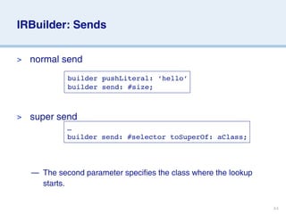 IRBuilder: Sends


>   normal send
             builder pushLiteral: ‘hello’
             builder send: #size;



>   super send
             …
             builder send: #selector toSuperOf: aClass;




    — The second parameter specifies the class where the lookup
      starts.


                                                                  44
 