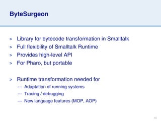 ByteSurgeon


> Library for bytecode transformation in Smalltalk
> Full flexibility of Smalltalk Runtime
> Provides high-level API
> For Pharo, but portable


>   Runtime transformation needed for
    — Adaptation of running systems
    — Tracing / debugging
    — New language features (MOP, AOP)


                                                     46
 