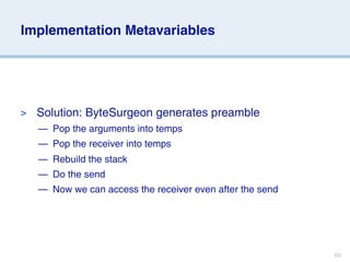 Implementation Metavariables




>   Solution: ByteSurgeon generates preamble
    — Pop the arguments into temps
    — Pop the receiver into temps
    — Rebuild the stack
    — Do the send
    — Now we can access the receiver even after the send




                                                           60
 