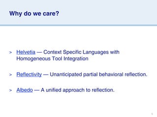 Why do we care?




>   Helvetia — Context Specific Languages with
    Homogeneous Tool Integration

>   Reflectivity — Unanticipated partial behavioral reflection.

>   Albedo — A unified approach to reflection.



                                                                  6
 