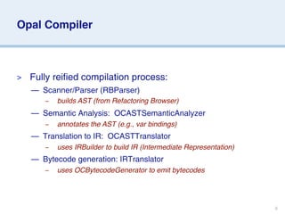 Opal Compiler



>   Fully reified compilation process:
    — Scanner/Parser (RBParser)
       –   builds AST (from Refactoring Browser)
    — Semantic Analysis: OCASTSemanticAnalyzer
       –   annotates the AST (e.g., var bindings)
    — Translation to IR: OCASTTranslator
       –   uses IRBuilder to build IR (Intermediate Representation)
    — Bytecode generation: IRTranslator
       –   uses OCBytecodeGenerator to emit bytecodes




                                                                      8
 