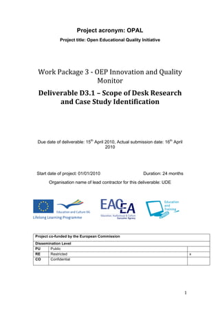 Project acronym: OPAL
                 Project title: Open Educational Quality Initiative



                                            
     Work Package 3 ‐ OEP Innovation and Quality 
                       Monitor 
     Deliverable D3.1 – Scope of Desk Research 
           and Case Study Identification 




     Due date of deliverable: 15th April 2010, Actual submission date: 16th April
                                         2010




    Start date of project: 01/01/2010                       Duration: 24 months
           Organisation name of lead contractor for this deliverable: UDE




    Project co-funded by the European Commission
    Dissemination Level
    PU     Public
    RE     Restricted                                                                    x
    CO     Confidential




                                                                                    1 
 