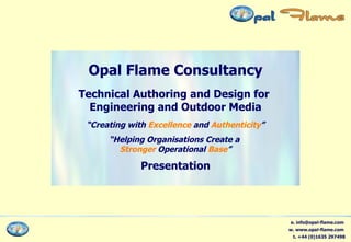 Opal Flame Consultancy Technical Authoring and Design for  Engineering and Outdoor Media “ Creating with  Excellence  and  Authenticity ” “ Helping Organisations Create a  Stronger  Operational  Base ” Presentation e. info@opal-flame.com  w. www.opal-flame.com  t. +44 (0)1635 297498 