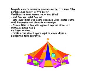Naquele exacto momento lembrei-me de ti…o meu filho perdido…não resisti e tive de vir Verificar se eras mesmo tu…o meu filho! -sim! Sou eu, mãe! Sou eu! -Isto quer dizer que agora podemos viver juntos outra vez? Perguntou ele cheio de esperança. -Ó meu filho…a tua vida agora é aqui no circo, e a minha…a minha não é  em lugar nenhum… -Então a tua vida é agora aqui no circo! disse o palhacinho todo contente. 