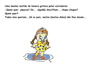 Uma menina vestida de boneca gritava pelos corredores: -Quem quer  pipocas? Ou... algodão doce?Hum... chupa-chupas? Quem quer? Todas elas queriam...Só os pais, muitos (muitos deles) não lhos davam... 