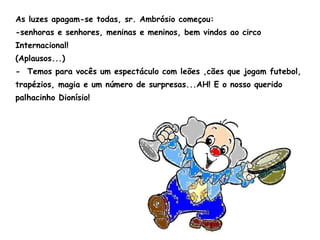 As luzes apagam-se todas, sr. Ambrósio começou: -senhoras e senhores, meninas e meninos, bem vindos ao circo Internacional! (Aplausos...) -  Temos para vocês um espectáculo com leões ,cães que jogam futebol, trapézios, magia e um número de surpresas...AH! E o nosso querido palhacinho Dionísio! 