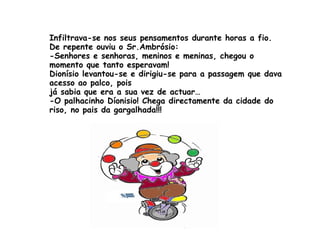 Infiltrava-se nos seus pensamentos durante horas a fio. De repente ouviu o Sr.Ambrósio: -Senhores e senhoras, meninos e meninas, chegou o momento que tanto esperavam! Dionísio levantou-se e dirigiu-se para a passagem que dava acesso ao palco, pois  já sabia que era a sua vez de actuar… -O palhacinho Díonisio! Chega directamente da cidade do riso, no pais da gargalhada!!! 