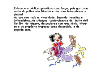 Entrou…e o público aplaudiu-o com força, pois gostavam muito do palhacinho Dionísio e das suas brincadeiras e piadas! Actuou com toda a  vivacidade, fazendo tropelias e brincadeiras…As crianças  contorciam-se de  tanto rir!! No fim  do número, despediu-se com uma vénia, virou-se e de propósito tropeçou como despedida, e de seguida saiu.  
