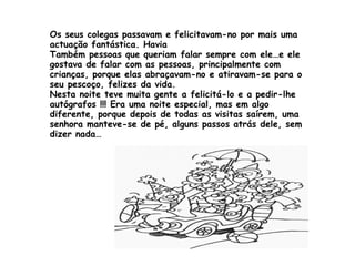 Os seus colegas passavam e felicitavam-no por mais uma actuação fantástica. Havia  Também pessoas que queriam falar sempre com ele…e ele gostava de falar com as pessoas, principalmente com crianças, porque elas abraçavam-no e atiravam-se para o seu pescoço, felizes da vida. Nesta noite teve muita gente a felicitá-lo e a pedir-lhe autógrafos !!! Era uma noite especial, mas em algo diferente, porque depois de todas as visitas saírem, uma senhora manteve-se de pé, alguns passos atrás dele, sem dizer nada…  