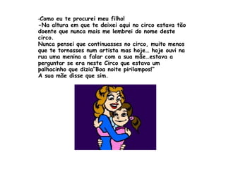 - Como eu te procurei meu filho! -Na altura em que te deixei aqui no circo estava tão doente que nunca mais me lembrei do nome deste circo. Nunca pensei que continuasses no circo, muito menos que te tornasses num artista mas hoje… hoje ouvi na rua uma menina a falar com a sua mãe…estava a perguntar se era neste Circo que estava um palhacinho que dizia”Boa noite pirilampos!” A sua mãe disse que sim. 