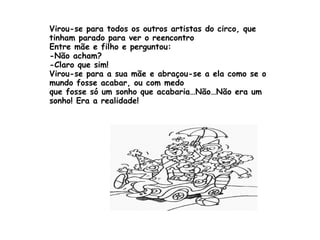Virou-se para todos os outros artistas do circo, que tinham parado para ver o reencontro Entre mãe e filho e perguntou: -Não acham? -Claro que sim! Virou-se para a sua mãe e abraçou-se a ela como se o mundo fosse acabar, ou com medo  que fosse só um sonho que acabaria…Não…Não era um sonho! Era a realidade! 