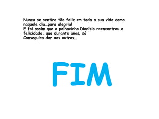 Nunca se sentira tão feliz em toda a sua vida como naquele dia…pura alegria! E foi assim que o palhacinho Dionísio reencontrou a felicidade, que durante anos, só Conseguira dar aos outros… FIM 