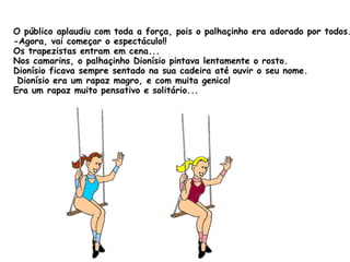 O público aplaudiu com toda a força, pois o palhaçinho era adorado por todos. -Agora, vai começar o espectáculo!! Os trapezistas entram em cena... Nos camarins, o palhaçinho Dionísio pintava lentamente o rosto. Dionísio ficava sempre sentado na sua cadeira até ouvir o seu nome.  Dionísio era um rapaz magro, e com muita genica! Era um rapaz muito pensativo e solitário... 