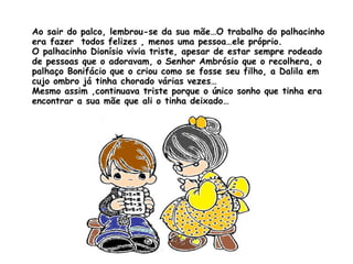 Ao sair do palco, lembrou-se da sua mãe…O trabalho do palhacinho era fazer  todos felizes , menos uma pessoa…ele próprio. O palhacinho Dionísio vivia triste, apesar de estar sempre rodeado de pessoas que o adoravam, o Senhor Ambrósio que o recolhera, o palhaço Bonifácio que o criou como se fosse seu filho, a Dalila em cujo ombro já tinha chorado várias vezes… Mesmo assim ,continuava triste porque o único sonho que tinha era encontrar a sua mãe que ali o tinha deixado… 