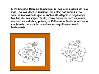 O Palhacinho Dionísio lembrava-se dos olhos Azuis da sua mãe, da voz doce e musical, do calor dos lábios e do sorriso maravilhoso que o enchia de alegria e segurança. No fim do seu espectáculo, como todas as outras vezes, nas outras cidades, países, o Palhacinho Dionísio senta-se em frente ao espelho e retira a maquilhagem muito lentamente. 