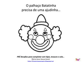O palhaço Batatinha
precisa de uma ajudinha…
PRÉ Desafios para completar com lápis, tesoura e cola…
Maria Jesus Sousa (Juca)
http://historiasparapre.blogspot.pt
 