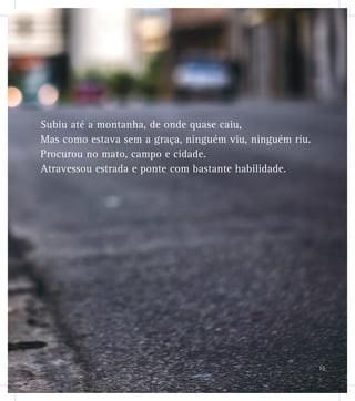 Subiu até a montanha, de onde quase caiu,
Mas como estava sem a graça, ninguém viu, ninguém riu.
Procurou no mato, campo e cidade.
Atravessou estrada e ponte com bastante habilidade.
15
 