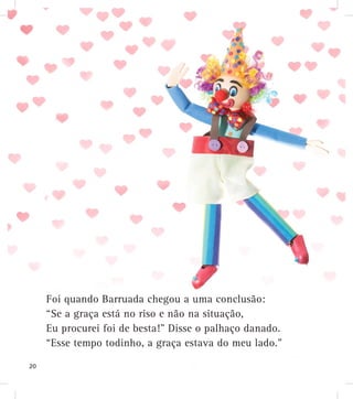 Foi quando Barruada chegou a uma conclusão:
“Se a graça está no riso e não na situação,
Eu procurei foi de besta!” Disse o palhaço danado.
“Esse tempo todinho, a graça estava do meu lado.”
20
 