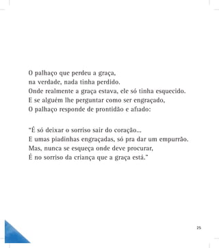 O palhaço que perdeu a graça,
.na verdade, nada tinha perdido
ele só tinha esquecido.Onde realmente a graça estava,
o ser engraçado,E se alguém lhe perguntar como
ão e aﬁado:O palhaço responde de prontidã
oração...“É só deixar o sorriso sair do co
só pra dar um empurrão.E umas piadinhas engraçadas, s
ve procurar,Mas, nunca se esqueça onde dev
raça está.”É no sorriso da criança que a gr
25
 
