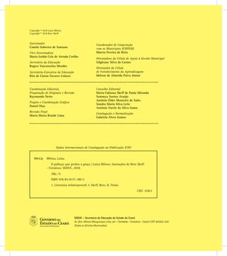 Copyright © 2018 Laiza Milena
Copyright © 2018 Beto Skeff
SEDUC - Secretaria da Educação do Estado do Ceará
Av. Gen. Afonso Albuquerque Lima, s/n - Cambeba - Fortaleza - Ceará | CEP: 60.822-325
(Todos os Direitos Reservados)
Coordenação Editorial,
Preparação de Originais e Revisão
Raymundo Netto
Projeto e Coordenação Gráﬁca
Daniel Dias
Revisão Final
Marta Maria Braide Lima
Conselho Editorial
Maria Fabiana Skeff de Paula Miranda
Sammya Santos Araújo
Antônio Élder Monteiro de Sales
Sandra Maria Silva Leite
Antônia Varele da Silva Gama
Catalogação e Normalização
Gabriela Alves Gomes
Governador
Camilo Sobreira de Santana
Vice-Governadora
Maria Izolda Cela de Arruda Coelho
Secretário da Educação
Rogers Vasconcelos Mendes
Secretária-Executiva da Educação
Rita de Cássia Tavares Colares
Coordenador de Cooperação
com os Municípios (COPEM)
Márcio Pereira de Brito
Orientadora da Célula de Apoio à Gestão Municipal
Gilgleane Silva do Carmo
Orientador da Célula
de Fortalecimento da Aprendizagem
Idelson de Almeida Paiva Júnior
Dados Internacionais de Catalogação na Publicação (CIP)
M642p Milena, Laíza.
O palhaço que perdeu a graça / Laíza Milena; ilustrações de Beto Skeff.
- Fortaleza: SEDUC, 2018.
28p.; il.
ISBN 978-85-8171-180-5
1. Literatura infantojuvenil. I. Skeff, Beto. II. Título.
CDU 028.5
 