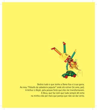 Dedico tudo o que tenho a Dona Ilza e à sua garra.
Ao meu “ﬁlósofo da sabedoria popular” onde ele estiver (te amo, pai).
A Arthur e Aleph, pela pessoa forte que eles me transformaram.
A Deus, que faz com que tudo sempre dê certo
na minha vida por mais que pareça que não vai dar certo.
 