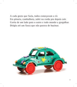 A cada gesto que fazia, todos começavam a rir.
Era pirueta, cambalhota, subir na corda pra depois cair.
Corria de um lado para o outro e todo mundo a gargalhar.
Dirigia até um fusca que não parava de buzinar.
7
 