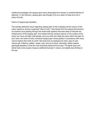 traditional knowledge, the opaque gem stone descended from heaven in powerful flashes of
lightning. To the Romans, opaque gem was thought of to be a token of hope and one in
every of purity.
Colors of opaque gem jewellery
The actually distinctive issue regarding opaque gem is that it displays all the colours of the
colour spectrum during a supposed "play of color," that results from the optical phenomenon
of sunshine once passing through the small oxide spheres that exist deep at intervals the
infrastructure of the opaque gem. this implies that the rainbow colours on the surface of the
stone can move and alter dramatically once you shift and rotate the stone within the palm of
your hand. the worth of every individual opaque gem varies greatly in accordance with many
various factors that verify its worth: like body tone (or background color), play of color,
colours gift, brilliance, pattern, shape, size, and cut of stone. Generally, {black opaque
gem|opal} jewellery is that the most extremely desired kind of opal. The lighter grey and
whiter body tones square measure additional bumper in nature, and slightly less thrilling to
the eye.
 