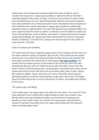 opaque gem stone possessed mystical energies that may change its user to
visualize the longer term. opaque gem jewellery is claimed to hold at intervals it
associate degree innate sense of magic, and procure the powers of mantic insight
and understanding for its user. Opal's fantastically reflective and dynamic spectral
hues were believed to be a robust and potent charm that allowed one to forsaking of
their inhibitions and inspired naturalness. opaque gem jewellery is additionally
reported to assist in getting clarity. The opal, that appearance completely different at
each angle from that the stone is viewed, is claimed to own the ability to amplify and
mirror internal feelings, buried emotions, and needs. in keeping with ancient Arabian
traditional knowledge, the opaque gem stone descended from heaven in powerful
flashes of lightning. To the Romans, opaque gem was thought of to be a token of
hope and one in all purity.
Colors of opaque gem jewellery
The really distinctive factor regarding opaque gem is that it displays all the colours of
the colour spectrum during a supposed "play of color," that results from the optical
phenomenon of sunshine once passing through the little silicon oxide spheres that
exist deep at intervals the infrastructure of the opaque fire opal necklace. this
implies that the rainbow colours on the surface of the stone can move and alter
dramatically after you shift and rotate the stone within the palm of your hand. the
worth of every individual opaque gem varies greatly in accordance with many various
factors that verify its worth: like body tone (or scenery color), play of color, colours
gift, brilliance, pattern, shape, size, and cut of stone. Generally, {black opaque
gem|opal} jewellery is that the most extremely sought after sort of opal. The lighter
grey and whiter body tones ar a lot of voluminous in nature, and slightly less thrilling
to the oculus.
The opaque gem and Magic
In the middle ages, the opaque gem was called the "eye stone," as a result of it had
been believed to own a ability which might facilitate its user have cheater vision.
Blonde ladies were acknowledged to gather as several items of opaque gem
jewellery as they might muster, as a result of the opaque gem was believed to
contain at intervals it the ability to as if by magic keep blonde hair from losing its
luster and bright golden color.
 