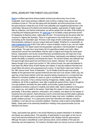 OPAL JEWELRYTHE FINEST COLLECTION
Opal is a brilliant gemstone whose shades embrace just about every hue of color
imaginable. Each stone portrays a different color scheme, making it truly unique and
marvelous to look at. This one fact along with the beautiful and shimmering hues of color,
the opal produces makes this one of the most collectible and magnificent gemstones in the
world today. Because of its distinct and entrancing qualities, opal jewelry is highly sought
after by collectors, and fashion enthusiasts, as well as people from all walks of life looking for
a dazzling and intriguing gemstone. An opal ring is an incredibly unique gemstone known
for displaying its flashing colors, called play-off-color. Formed during the dry period after the
monsoon in regions like Australia, There is no gemstone in the world that is as unique or
enchanting as the Australian opal. We have a full range of both contemporary and traditional
themed jewelry settings to suit your unique taste and budget. Whether it’s a special gift, an
opal engagement ring to fall in love with or a piece of jewelry unique to you, we can create
something great. Our expert award-winning jewelers specialize in technicalization in quality
opal settings. The opal has a long history full of superstitious beliefs and myths. Many
cultures from around the world believe that the opal is magical and brings the owner good
fortune. Opal jewelry worn by the ancient Romans symbolized purity and hope and it was
thought to bring its wearer good luck. In ancient Greece, opal jewelry was believed to give its
wearer the ability to prophesy and foresee the future. The ancient Greeks also believed that
the opal brought about good luck and fortune to its wearer. However, the opal was not
always thought of as a good luck symbol. In 19th century Europe, the opal was believed to
have been the official stone of both thieves and robbers. It was also believed that bad luck
would follow the person who possessed such a stone. To fuel these myths even further, in
the 19th century novel "Anne of Geierstein '', by Sir Walter Scott the opal was unjustly
labeled as the gemstone that caused misfortune and bad luck to its owners. Either way, the
opal has a long history behind it and has caused a lasting impression on a society that has
idolized its marvelous qualities for years.an opal is considered a stone representing hope,
innocence, and purity. It has a strong meaning of happiness, fidelity, loyalty, and self-
confidence. All of this is significant, even after a significant period of time. Opal is thought to
cure eye problems and keep the eyes healthy and provide a great prevention. It is
considered to enhance a person's creativity and artistic skills. Opal is believed to bring good
luck, peace, joy, and wealth to the wearer. Opal helps the wearer to have an attractive
personality. It illuminates optimism, enthusiasm, and creativity, and allows for the release of
impulsive love and passion. Opal enhances cosmic consciousness and stimulates a glimpse
of insights and insights, yet is a protective stone for deep inner work, meditation, and low-
quality sedative journeys. It is a persuasive stone that intensifies and relieves sensitive
conditions. It can also act as a sensitive stabilizer. Wearing a sofa is said to bring fidelity and
fidelity. Opals seem to be extremely beneficial in treating many physical worlds such as
infections and fevers.
Today, opal jewelry has gained a very broad following by people interested in its brilliance
and beauty as a jewelry piece. The popularity of opal jewelry is once again on the rise as
many have become entranced by the magnificent color displays that the opal produces.
Although the opal is classified as a semi-precious stone, some varieties of the opal are
extremely rare and expensive. For instance, the black opal can cost as much as a diamond
 